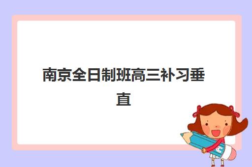 南京全日制班高三补习垂直领域TOP10如何科学选择？2025年最新权威榜单、择校策略与成功案例深度解析