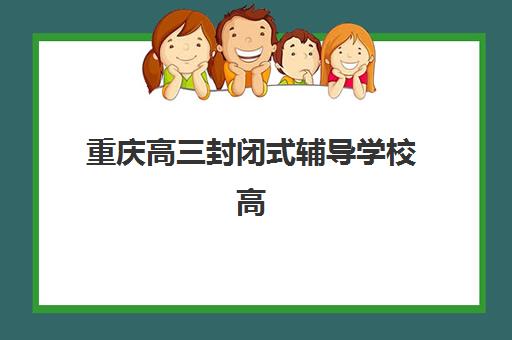 重庆高三封闭式辅导学校高满意度机构案例集有哪些？2025年真实学员反馈、成功要素与择校指南