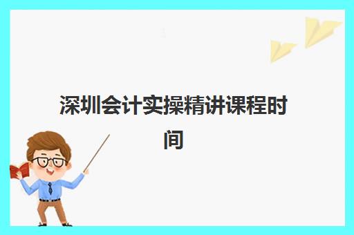 深圳会计实操精讲课程时间2025年具体时间如何安排？最新课表、机构对比与报名指南