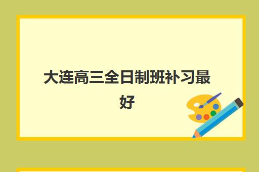 大连高三全日制班补习最好辅导学校有哪些？2025年最新权威排名与高性价比择校全指南