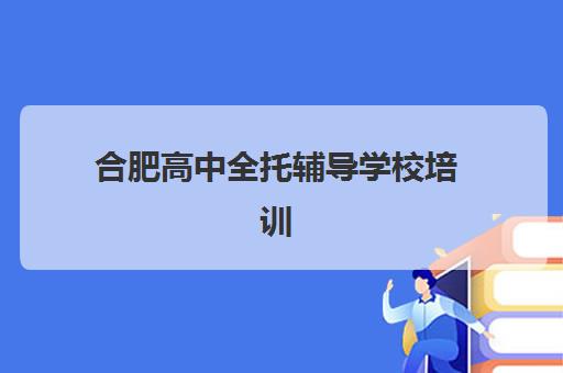 合肥高中全托辅导学校培训机构哪个更好一点？2025年最新Top10权威排名、多维评估方法与择校攻略全解析