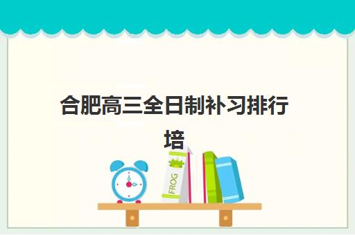 合肥高三全日制补习排行培训机构哪个比较好?2025年最新排名解析、择校指南与成功案例全攻略 合肥高三全日制补习排行培训机构哪个比较好?2025年最新排名解析、择校指南与成功案例全攻略