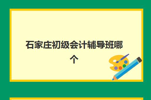 石家庄初级会计辅导班哪个比较好一点？2025年最新十大机构排名、五大选择标准与全程实操指南
