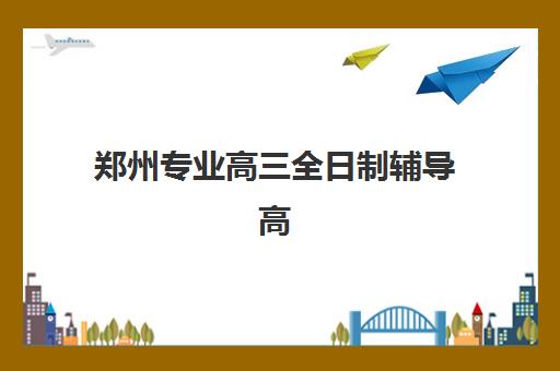 郑州专业高三全日制辅导高满意度机构案例集如何查询？2023年最新成功案例解析与满意度评估指南