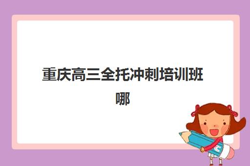 重庆高三全托冲刺培训班哪个比较好一点？2025年最新机构实力排名与择校全指南