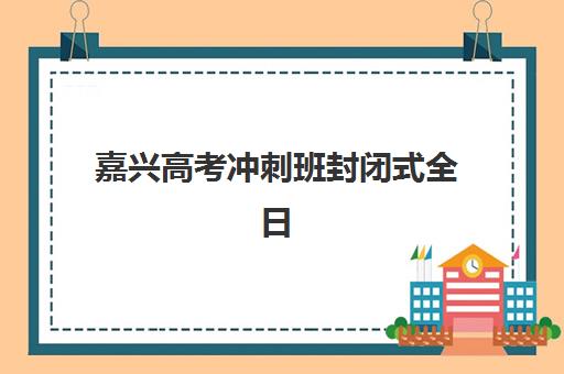 嘉兴高考冲刺班封闭式全日制培训学校排名一览表如何查询？2025年最新榜单与择校全攻略详解