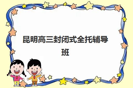 昆明高三封闭式全托辅导班集中训练营如何选择？2025年排名前十机构深度解析与择校全攻略