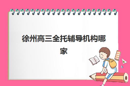 徐州高三全托辅导机构哪家强？2025年最新排名与择校全攻略