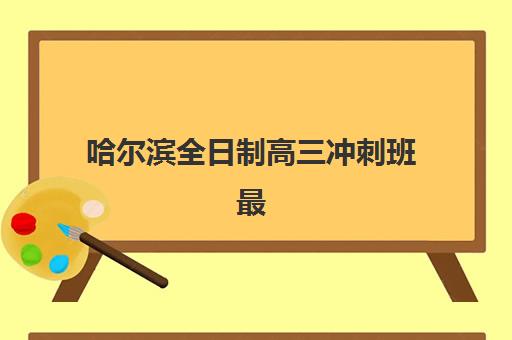 哈尔滨全日制高三冲刺班最好的培训机构排名如何选择？2023年权威榜单解析、择校标准与成功案例全解析