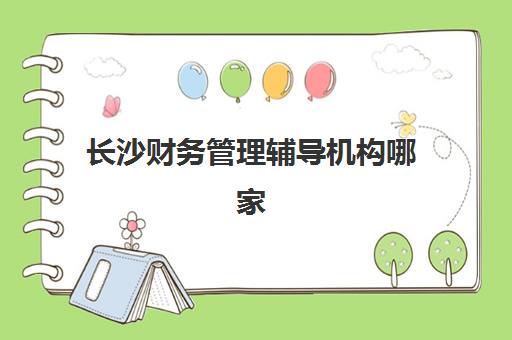 长沙财务管理辅导机构哪家强些？2025年最新排名前十与择校全攻略