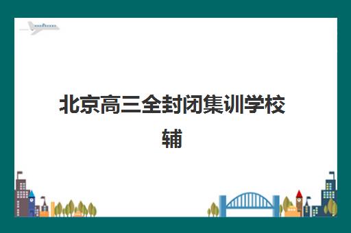 北京高三全封闭集训学校辅导机构哪家强些？2025年最新权威排名解析、各校特色对比与科学择校全指南