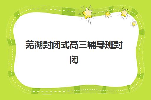 芜湖封闭式高三辅导班封闭式集训营地址在哪?2025年最新校区分布、择校指南与交通攻略全解析 芜湖封闭式高三辅导班封闭式集训营地址在哪?2025年最新校区分布、择校指南与交通攻略全解析