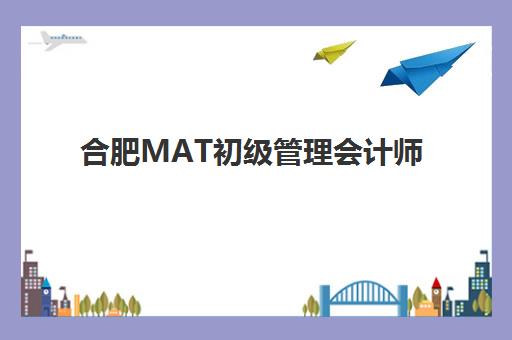 合肥MAT初级管理会计师课程费用多少，精品集训营价格对比与报考指南