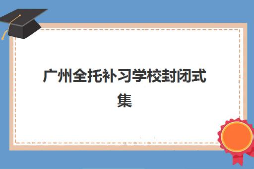 广州全托补习学校封闭式集训营有哪些学校？2025年最新排名与择校全攻略