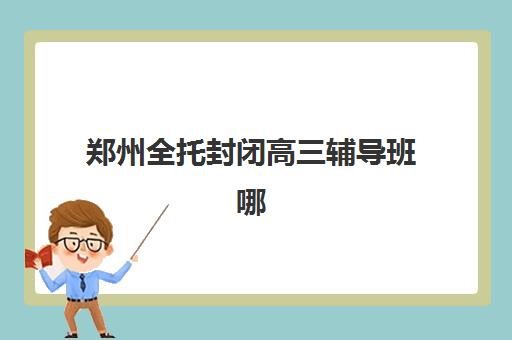 郑州全托封闭高三辅导班哪个比较好一点？2025年最新前十强排名、择校指南与成功案例解析