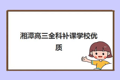 湘潭高三全科补课学校优质机构TOP5推荐如何选择？2025年最新权威排名、各校特色解析与科学择校全攻略