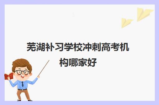 芜湖补习学校冲刺高考机构哪家好(实力排名)如何选择？2025年最新实力榜单、各校特色对比与择校全攻略