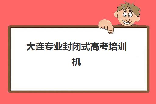 大连专业封闭式高考培训机构有哪些学校好？2025年最新Top10榜单、各校特色与择校全攻略