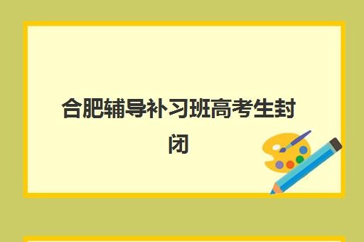 合肥辅导补习班高考生封闭式集训营有哪些地方好?2025年最新权威排名、选址指南与成功案例全解析 合肥辅导补习班高考生封闭式集训营有哪些地方好?2025年最新权威排名、选址指南与成功案例全解析