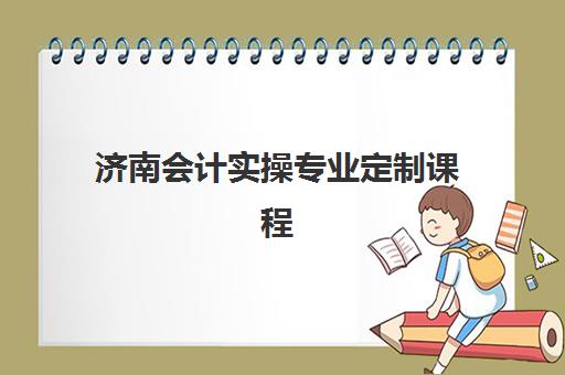 济南会计实操专业定制课程集训营排名一览表最新如何查询？2025年权威排名解析、择校技巧与报名全攻略