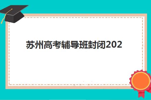 苏州高考辅导班封闭2025报名时间是多少？最新时间安排全面解析、各校对比与科学规划指南