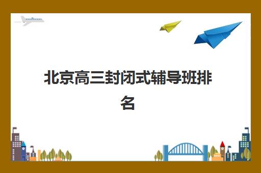 北京高三封闭式辅导班排名前十强：2025最新机构对比与择校全攻略指南
