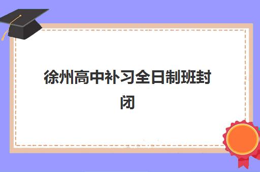 徐州高中补习全日制班封闭学校排名一览表：2025年最新榜单与择校指南