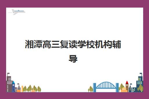 湘潭高三复读学校机构辅导机构排名榜最新如何查询？2025年权威TOP10榜单、择校标准与成功案例解析