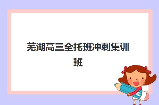 芜湖高三全托班冲刺集训班时间2025具体时间如何安排?最新开学日期、课程计划与择校全指南 芜湖高三全托班冲刺集训班时间2025具体时间如何安排?最新开学日期、课程计划与择校全指南