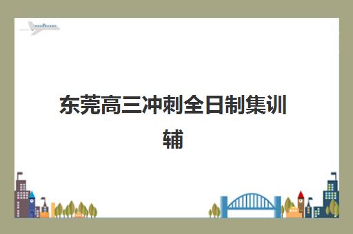 东莞高三冲刺全日制集训辅导机构排名一览表最新如何查询？2025年权威榜单解析与择校指南