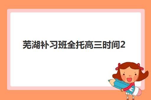 芜湖补习班全托高三时间2025考试时间如何安排？最新课程表与一模二模三模备考指南