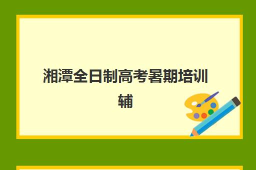 湘潭全日制高考暑期培训辅导机构有哪些学校好？2025年最新权威排名与科学择校全攻略
