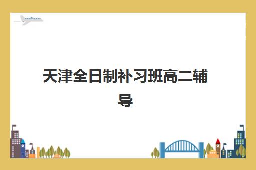 天津全日制补习班高二辅导机构哪家强些？2025年最新权威排名、择校指南与避坑攻略全解析