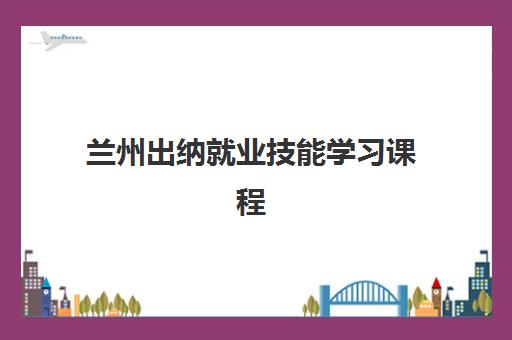 兰州出纳就业技能学习课程辅导机构哪家比较好？2025年最新排名、择校指南与就业前景全解析