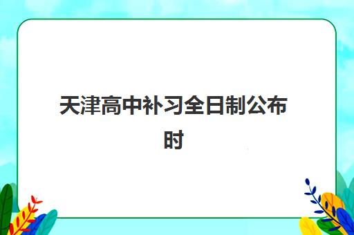 天津高中补习全日制公布时间2025年如何安排?最新课程时间表与择校全攻略 天津高中补习全日制公布时间2025年如何安排?最新课程时间表与择校全攻略
