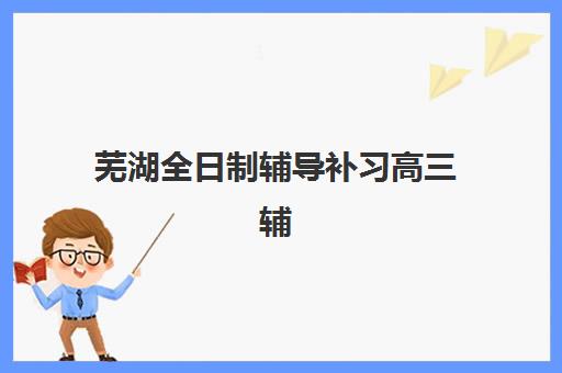 芜湖全日制辅导补习高三辅导机构排行榜有哪些？2025年最新十大权威排名与科学择校全攻略