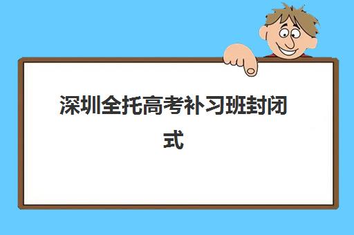 深圳全托高考补习班封闭式集训营有哪些学校？2025年权威机构盘点、择校指南与备考全攻略