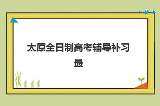 太原全日制高考辅导补习最好辅导学校是哪个？2025年权威排名解读、择校标准与成功案例深度解析