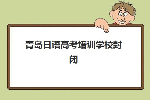 青岛日语高考培训学校封闭式集训营有哪些地方？2025年最新校区分布与特色课程全攻略