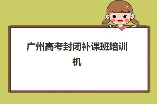 广州高考封闭补课班培训机构哪个比较好一点？2025年最新十大排名与科学择校全指南
