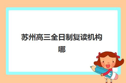 苏州高三全日制复读机构哪家好？2025年最新权威排名前十与择校全攻略