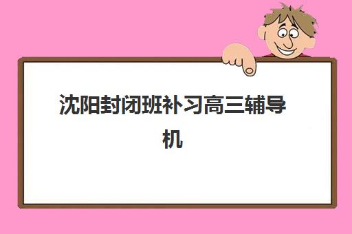 沈阳封闭班补习高三辅导机构有哪些学校？2025年最新权威排名解析、各校特色对比与科学择校全攻略