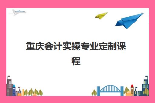 重庆会计实操专业定制课程培训学校排名榜前十名如何选择？2025年最新榜单与择校全指南