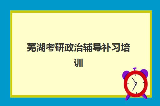 芜湖考研政治辅导补习培训机构有哪些学校好？2025年最新排名、课程特色与择校全攻略