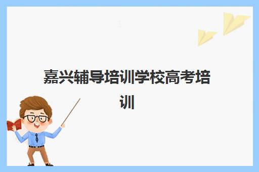 嘉兴辅导培训学校高考培训机构哪个好一点？2025年最新排名、各校特色解析与科学择校全指南