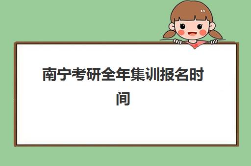 南宁考研全年集训报名时间及流程安排表如何获取？2025年最新官方时间节点、报名步骤与备考规划全解析