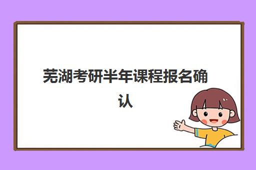 芜湖考研半年课程报名确认时间表格如何规划？2025年最新时间节点、确认流程与备考全攻略