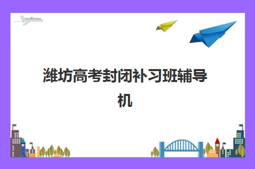潍坊高考封闭补习班辅导机构哪家强些？2025年最新权威排名、择校技巧与成功案例深度解析