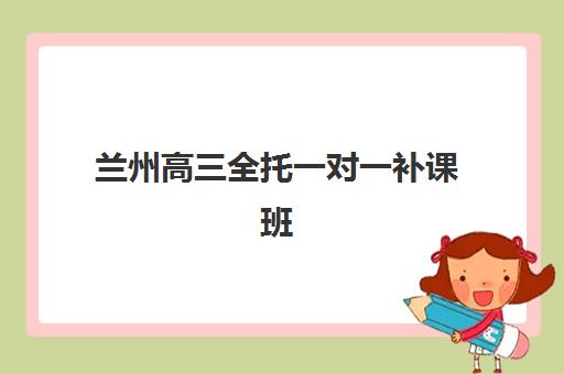 兰州高三全托一对一补课班培训机构哪个比较好一点？2025年最新排名、各机构特色对比与择校全指南