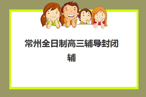 常州全日制高三辅导封闭辅导机构哪家比较好?2025年最新权威排名解析、各校特色对比与科学择校全指南 常州全日制高三辅导封闭辅导机构哪家比较好?2025年最新权威排名解析、各校特色对比与科学择校全指南